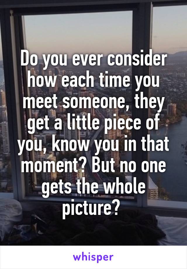 Do you ever consider how each time you meet someone, they get a little piece of you, know you in that moment? But no one gets the whole picture? 