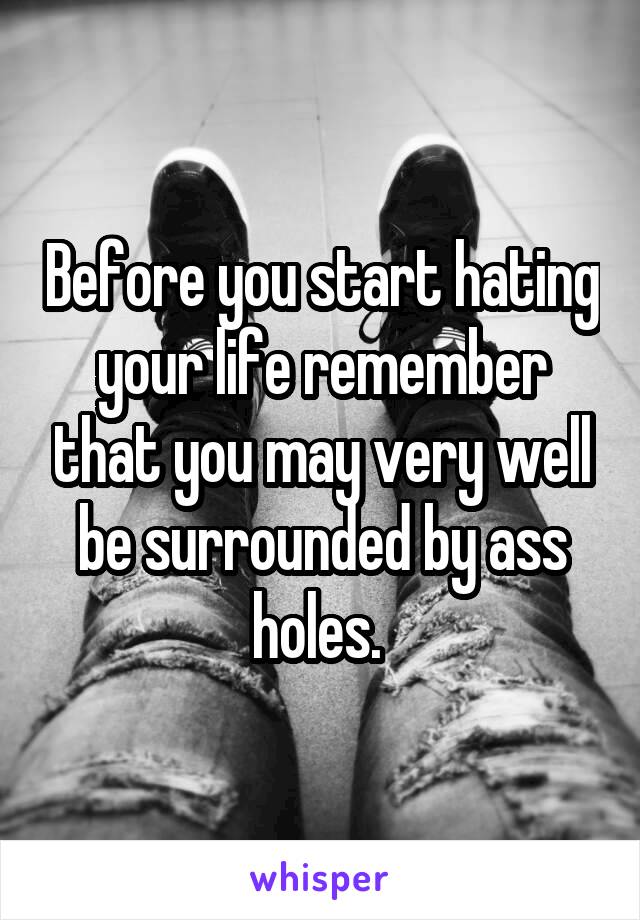 Before you start hating your life remember that you may very well be surrounded by ass holes. 