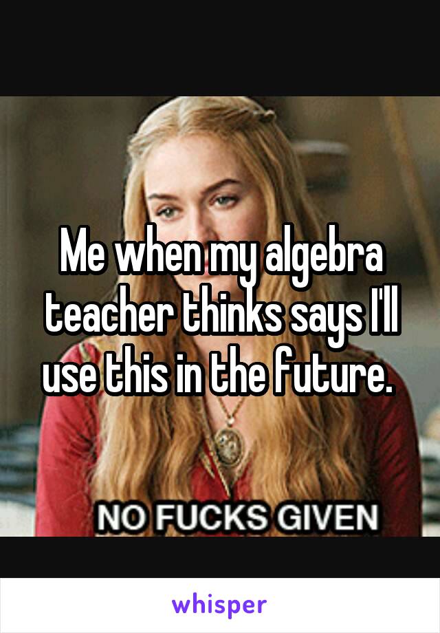 Me when my algebra teacher thinks says I'll use this in the future. 