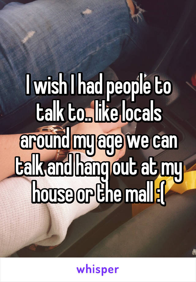 I wish I had people to talk to.. like locals around my age we can talk and hang out at my house or the mall :(