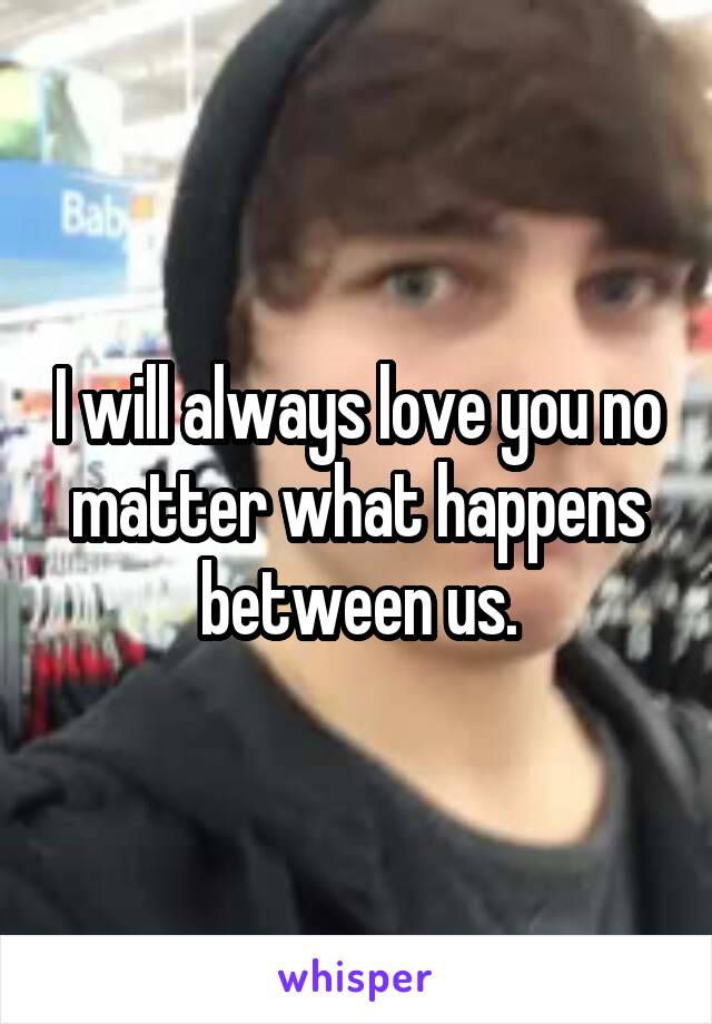 I will always love you no matter what happens between us.