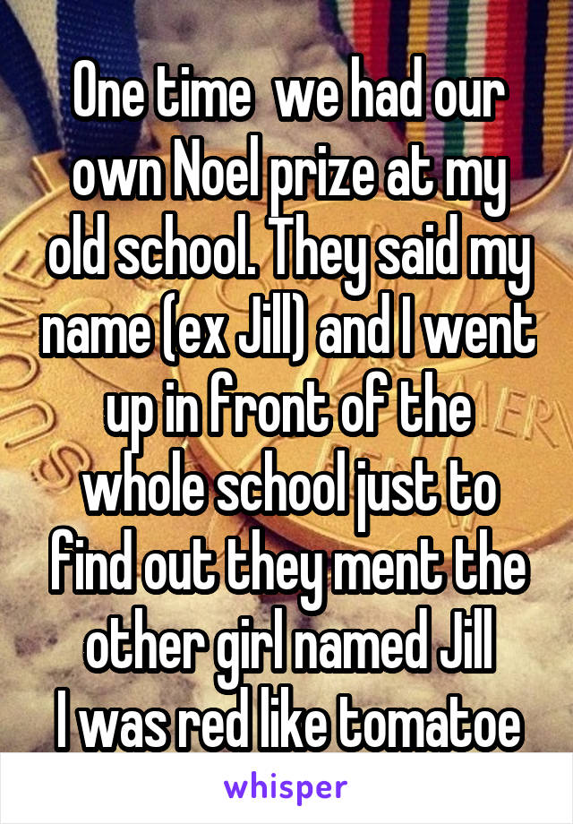 One time  we had our own Noel prize at my old school. They said my name (ex Jill) and I went up in front of the whole school just to find out they ment the other girl named Jill
I was red like tomatoe