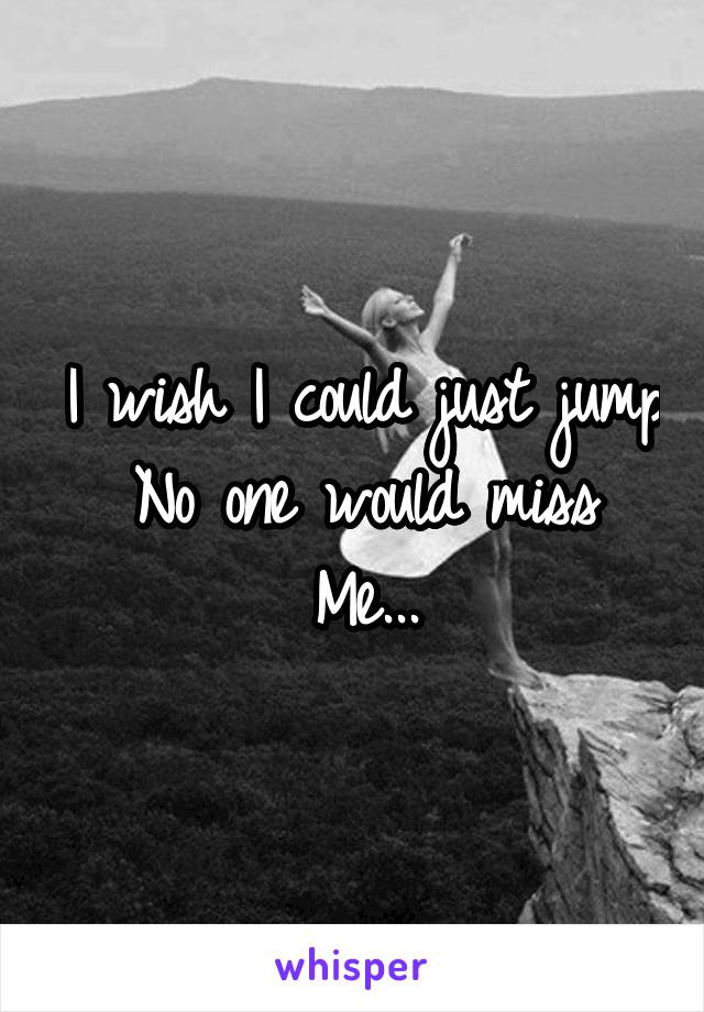 I wish I could just jump
No one would miss
Me...