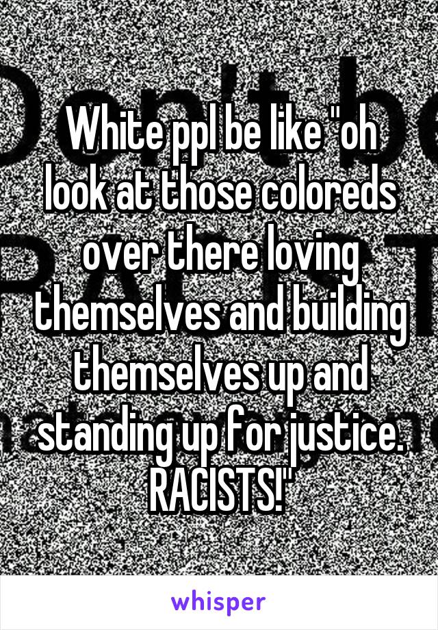 White ppl be like "oh look at those coloreds over there loving themselves and building themselves up and standing up for justice. RACISTS!"