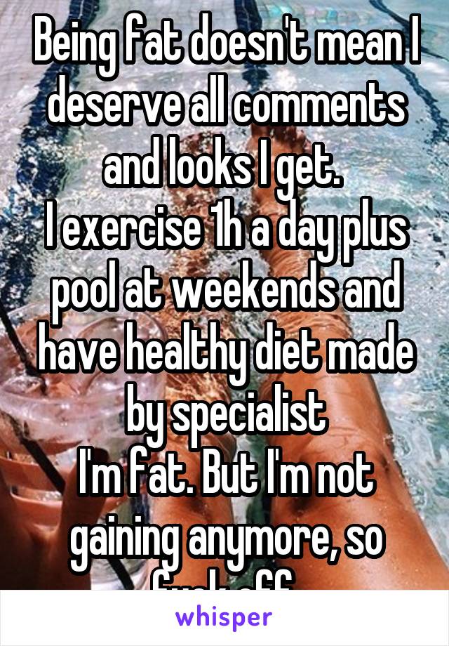 Being fat doesn't mean I deserve all comments and looks I get. 
I exercise 1h a day plus pool at weekends and have healthy diet made by specialist
I'm fat. But I'm not gaining anymore, so fuck off.