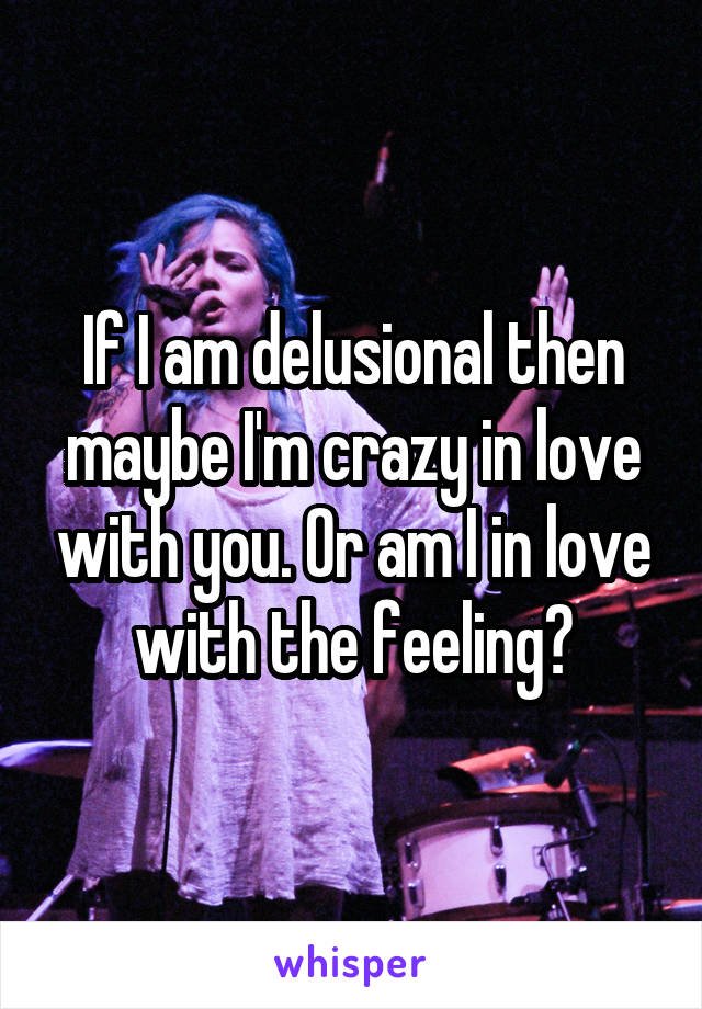 If I am delusional then maybe I'm crazy in love with you. Or am I in love with the feeling?