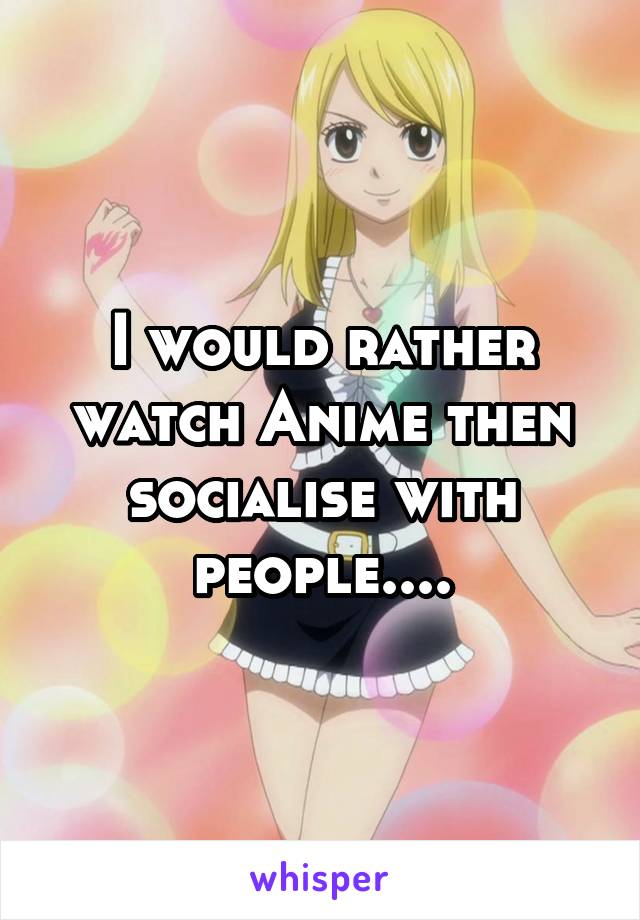 I would rather watch Anime then socialise with people....