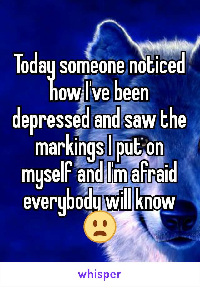 Today someone noticed how I've been depressed and saw the markings I put on myself and I'm afraid everybody will know 😦