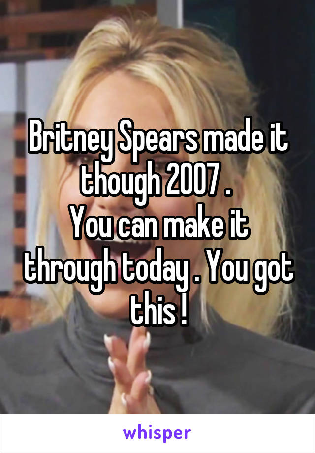 Britney Spears made it though 2007 . 
You can make it through today . You got this !