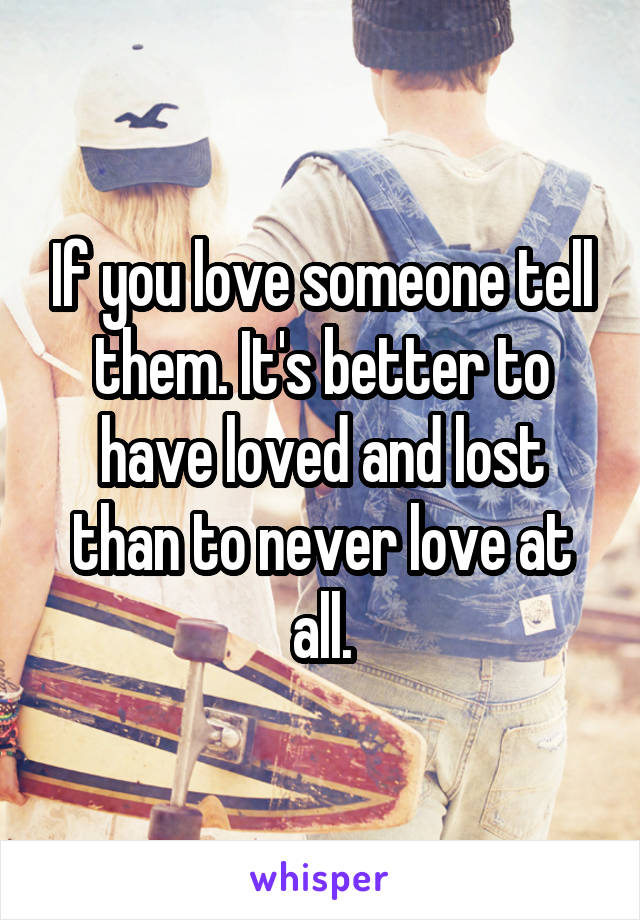 If you love someone tell them. It's better to have loved and lost than to never love at all.