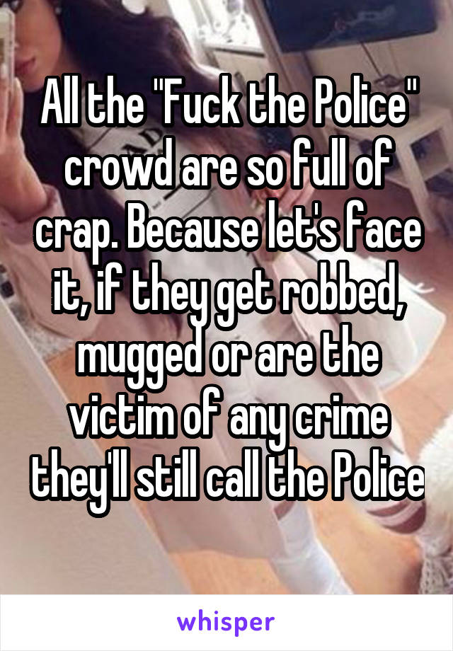 All the "Fuck the Police" crowd are so full of crap. Because let's face it, if they get robbed, mugged or are the victim of any crime they'll still call the Police 