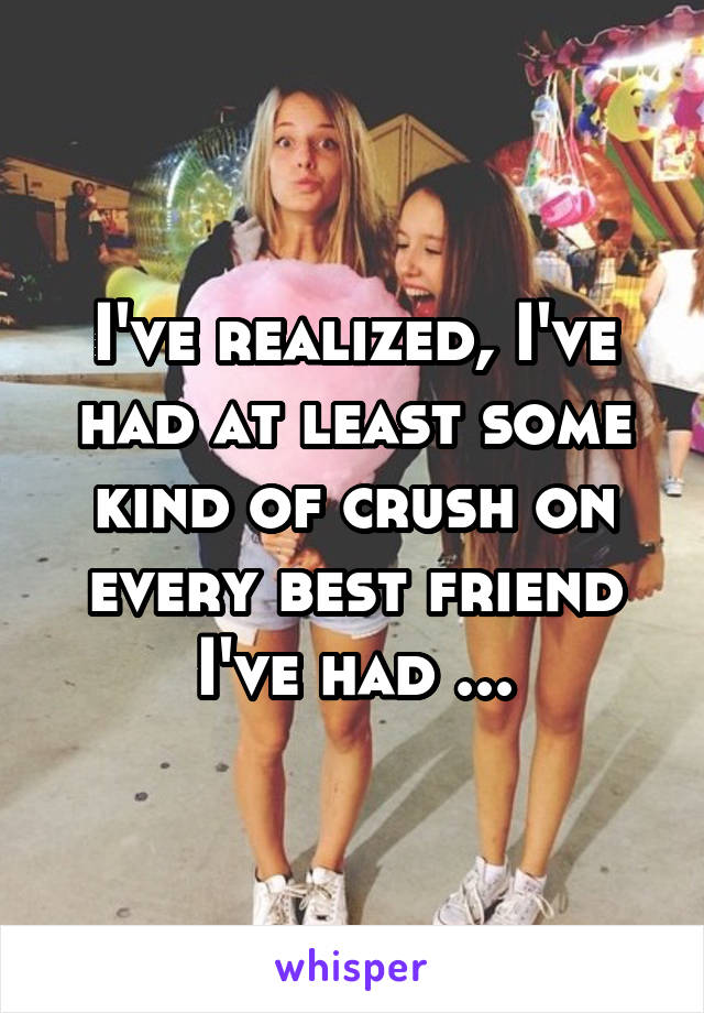 I've realized, I've had at least some kind of crush on every best friend I've had ...