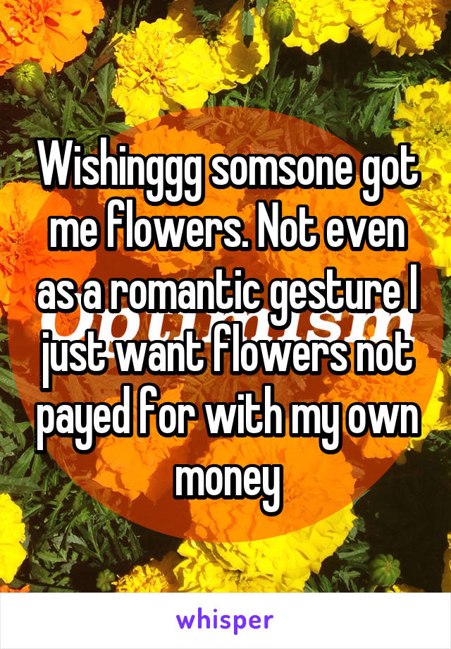 Wishinggg somsone got me flowers. Not even as a romantic gesture I just want flowers not payed for with my own money