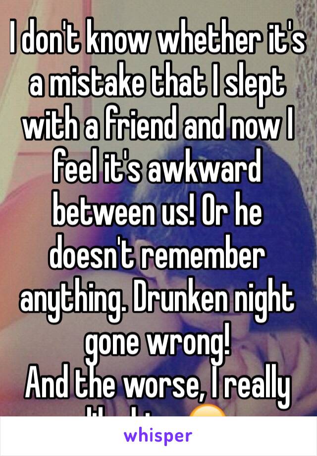 I don't know whether it's a mistake that I slept with a friend and now I feel it's awkward between us! Or he doesn't remember anything. Drunken night gone wrong! 
And the worse, I really like him. 😔