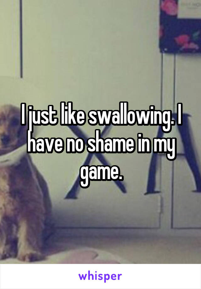 I just like swallowing. I have no shame in my game.