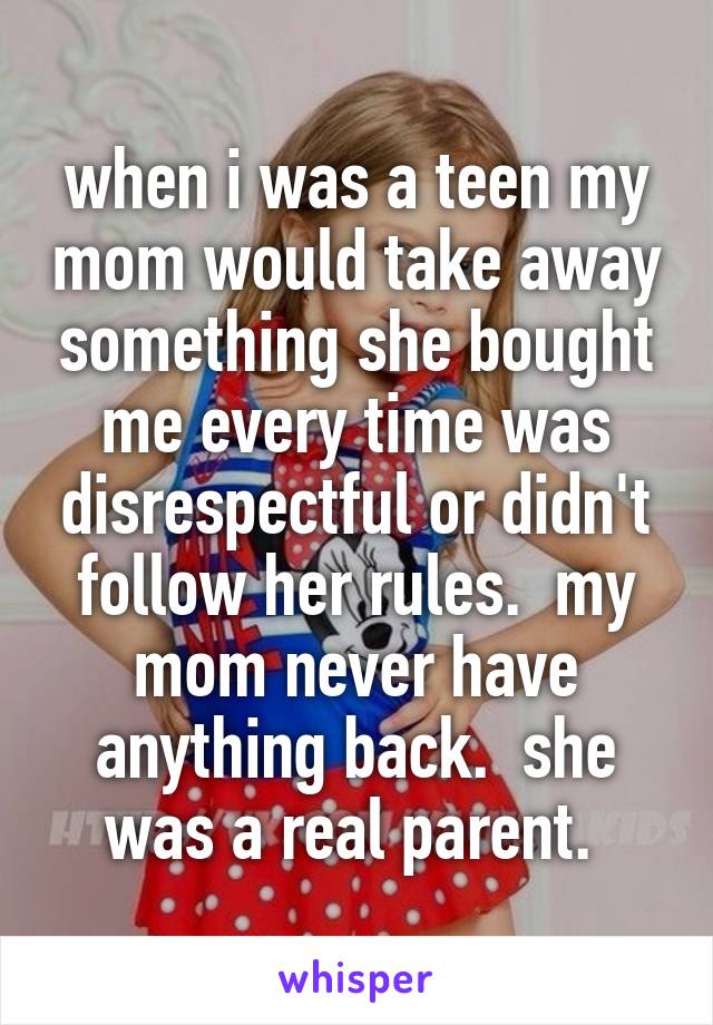 when i was a teen my mom would take away something she bought me every time was disrespectful or didn't follow her rules.  my mom never have anything back.  she was a real parent. 