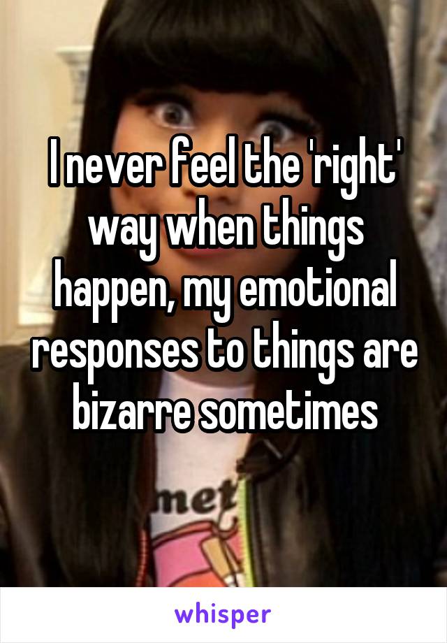 I never feel the 'right' way when things happen, my emotional responses to things are bizarre sometimes
