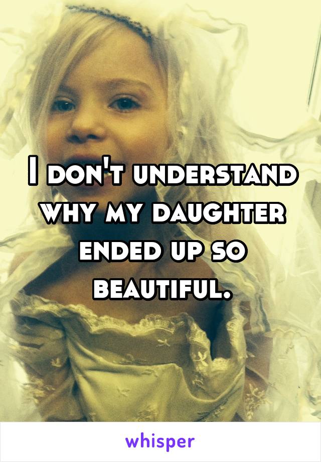 I don't understand why my daughter ended up so beautiful.