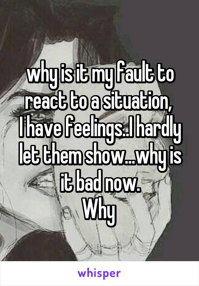 why is it my fault to react to a situation, 
I have feelings..I hardly let them show...why is it bad now.
Why 