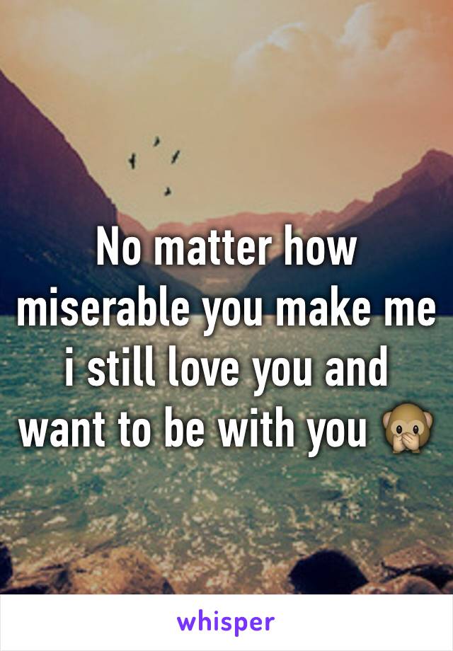 No matter how miserable you make me i still love you and want to be with you 🙊