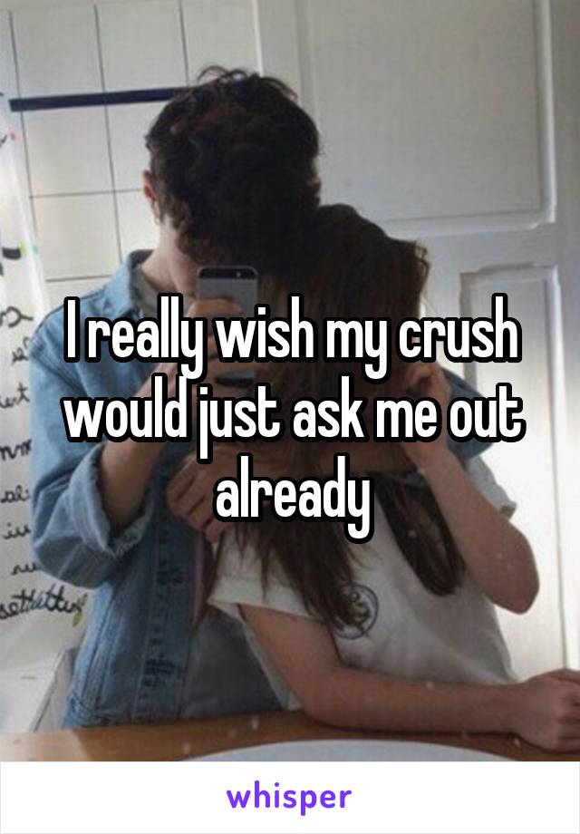 I really wish my crush would just ask me out already