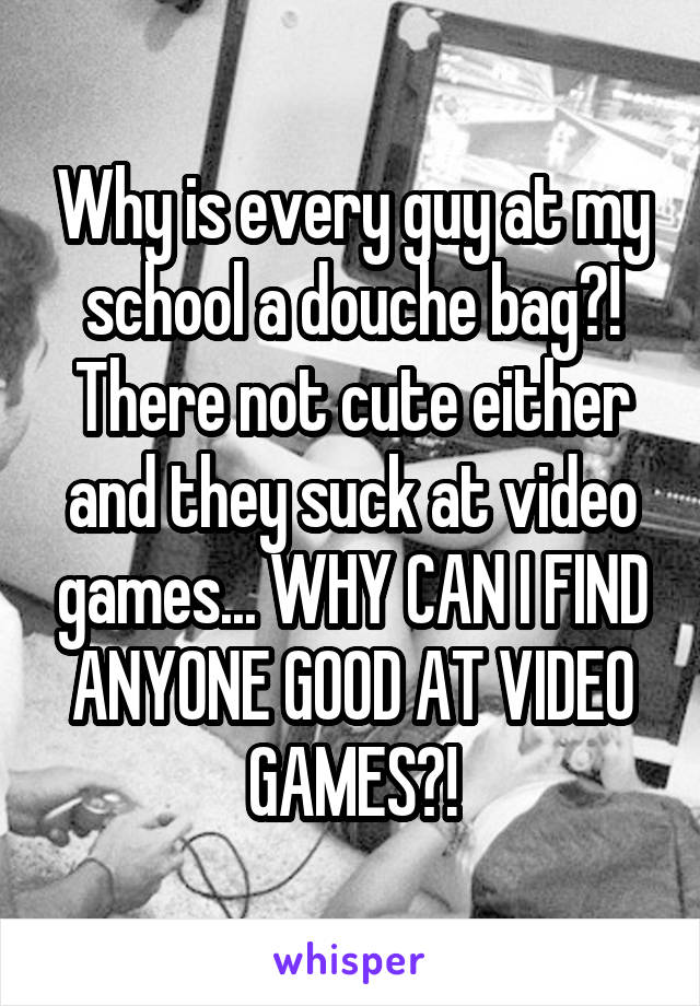Why is every guy at my school a douche bag?! There not cute either and they suck at video games... WHY CAN I FIND ANYONE GOOD AT VIDEO GAMES?!