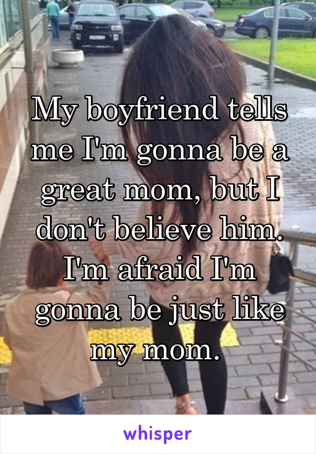 My boyfriend tells me I'm gonna be a great mom, but I don't believe him. I'm afraid I'm gonna be just like my mom. 
