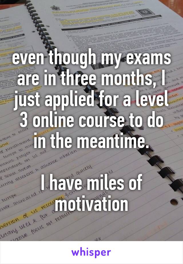 even though my exams are in three months, I just applied for a level 3 online course to do in the meantime.

I have miles of motivation