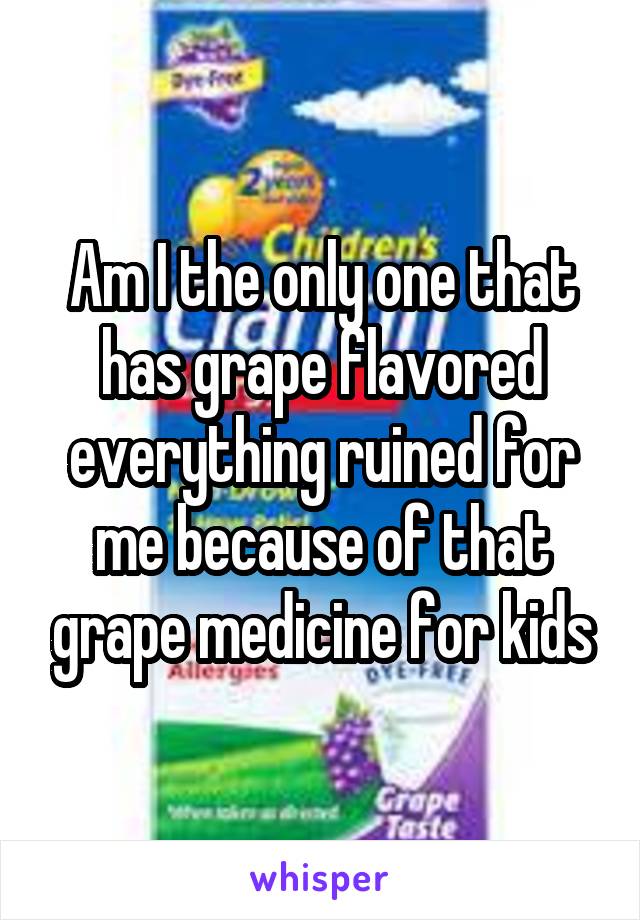 Am I the only one that has grape flavored everything ruined for me because of that grape medicine for kids