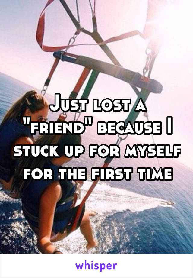 Just lost a "friend" because I stuck up for myself for the first time