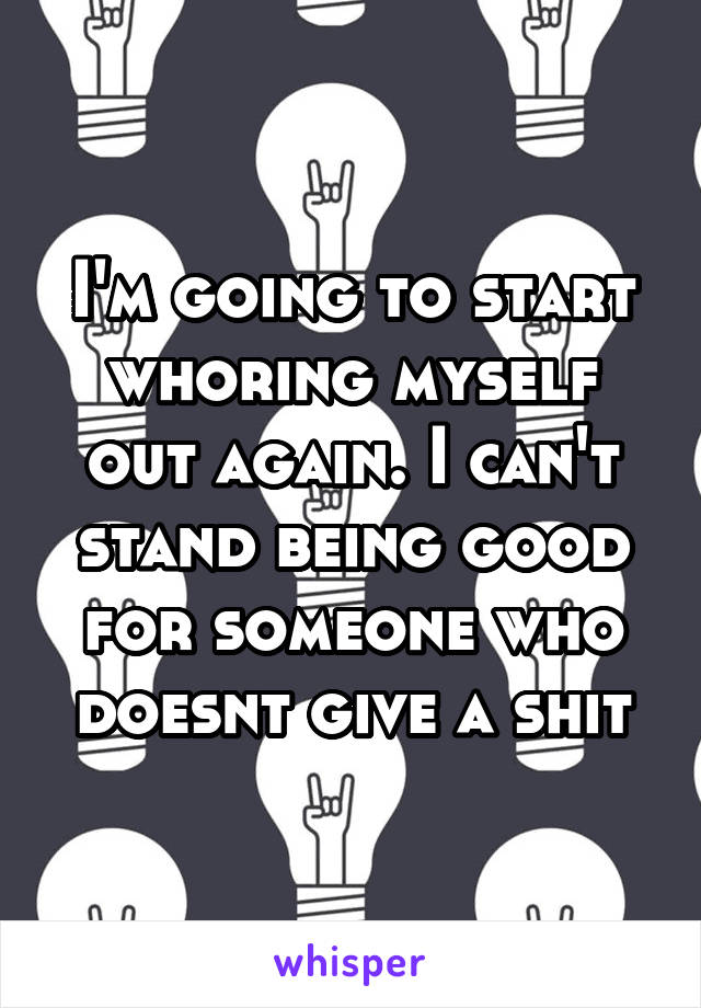 I'm going to start whoring myself out again. I can't stand being good for someone who doesnt give a shit