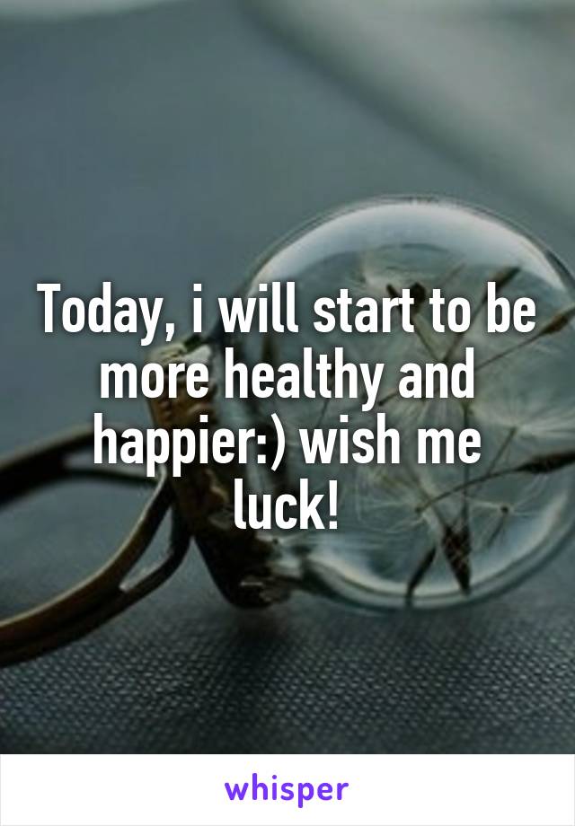 Today, i will start to be more healthy and happier:) wish me luck!