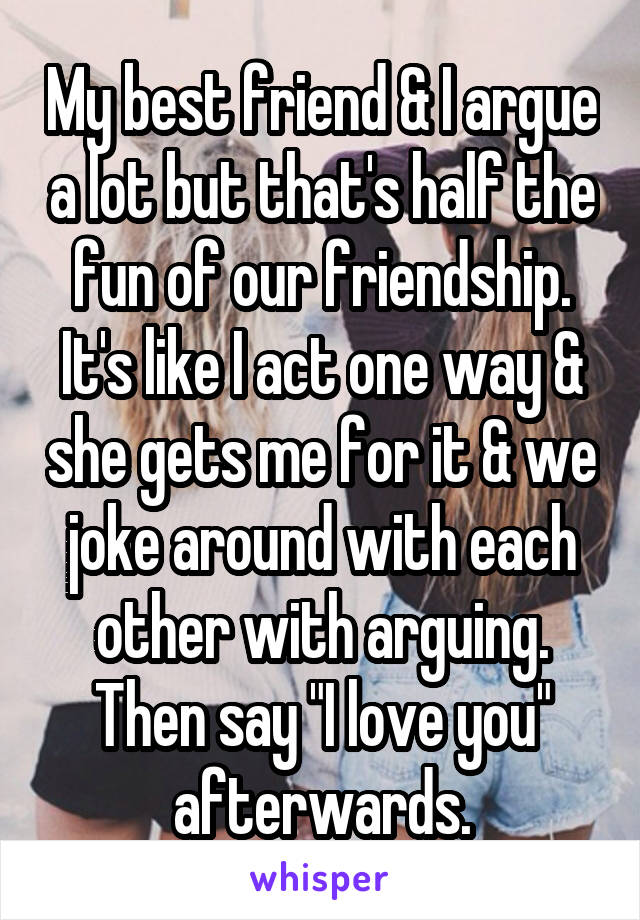 My best friend & I argue a lot but that's half the fun of our friendship. It's like I act one way & she gets me for it & we joke around with each other with arguing. Then say "I love you" afterwards.