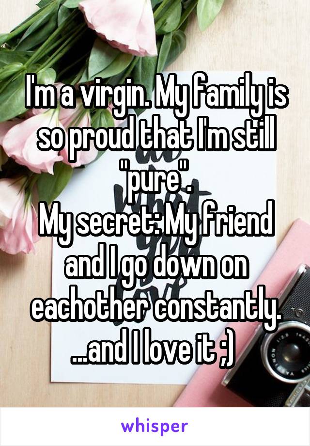 I'm a virgin. My family is so proud that I'm still "pure".
My secret: My friend and I go down on eachother constantly.
...and I love it ;) 
