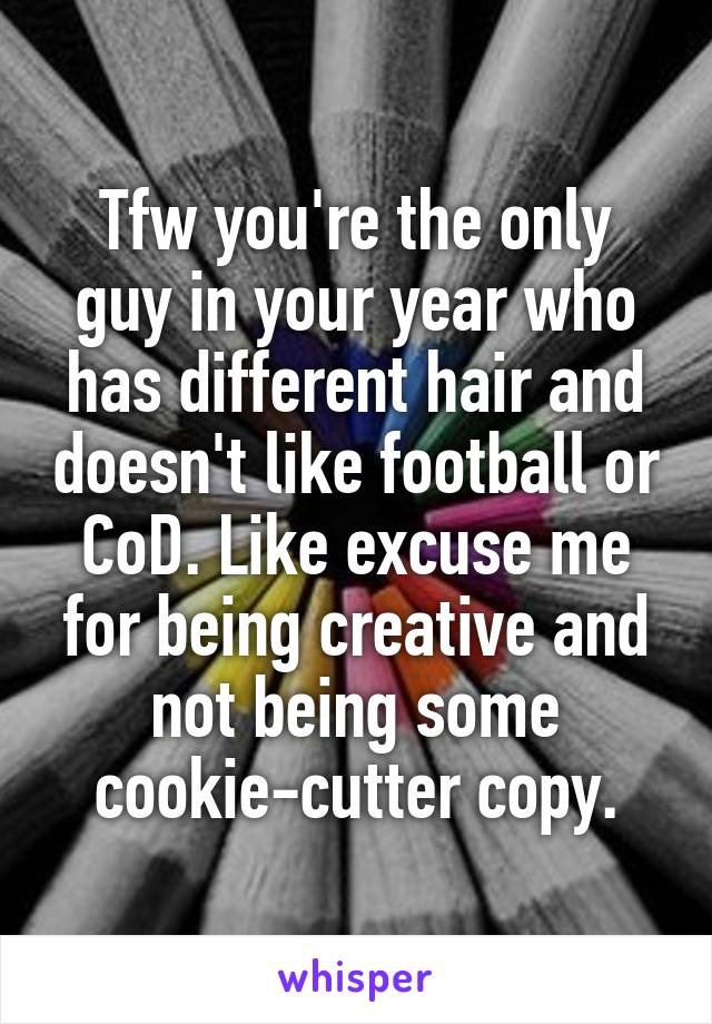Tfw you're the only guy in your year who has different hair and doesn't like football or CoD. Like excuse me for being creative and not being some cookie-cutter copy.