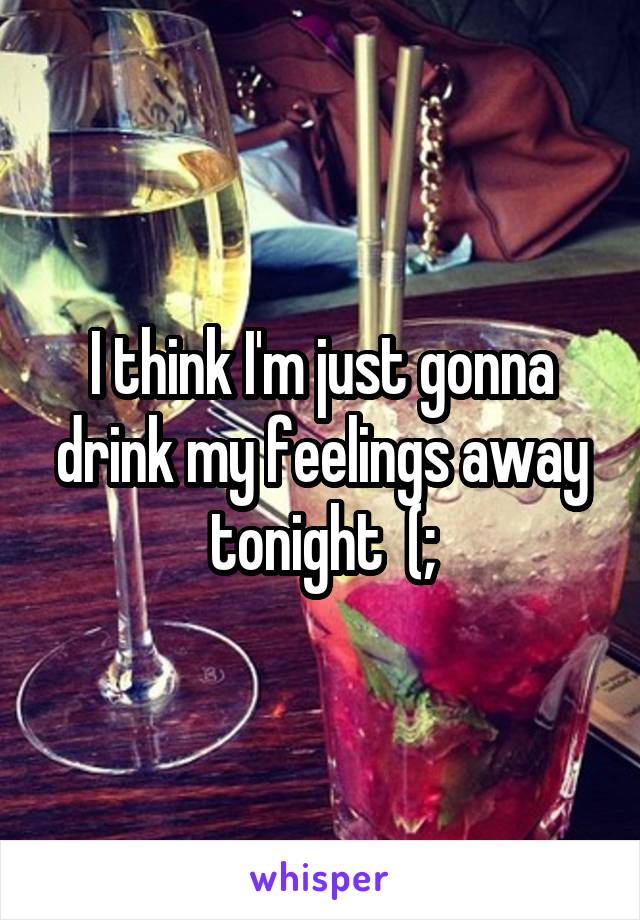 I think I'm just gonna drink my feelings away tonight  (;