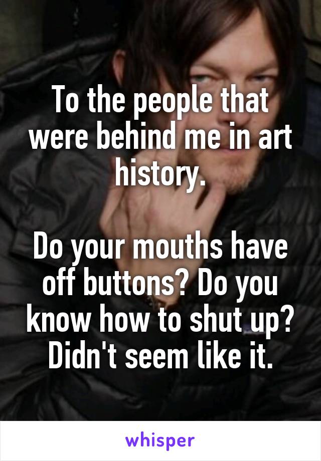 To the people that were behind me in art history.

Do your mouths have off buttons? Do you know how to shut up? Didn't seem like it.