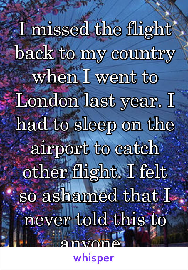 I missed the flight back to my country when I went to London last year. I had to sleep on the airport to catch other flight. I felt so ashamed that I never told this to anyone. 
