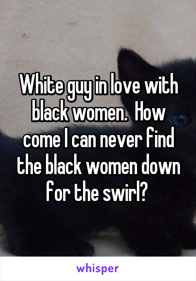 White guy in love with black women.  How come I can never find the black women down for the swirl? 