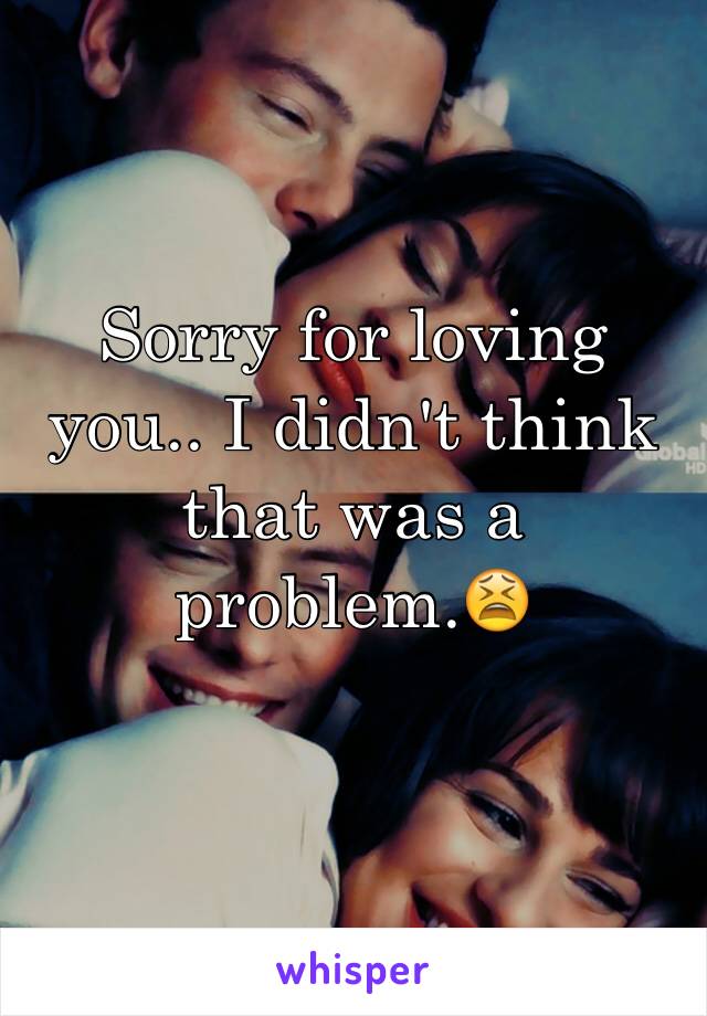 Sorry for loving you.. I didn't think that was a problem.😫
