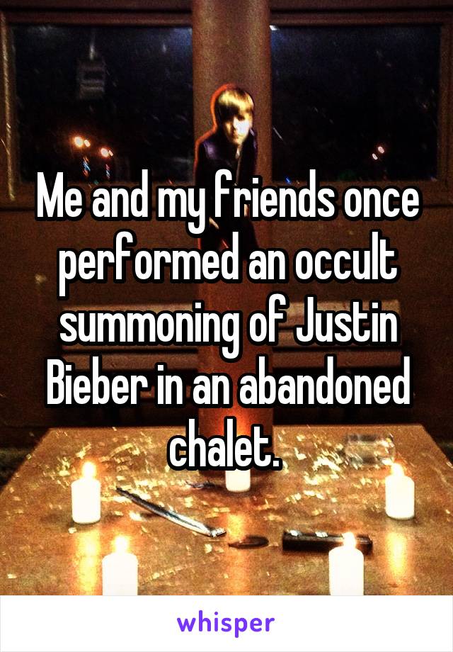 Me and my friends once performed an occult summoning of Justin Bieber in an abandoned chalet. 