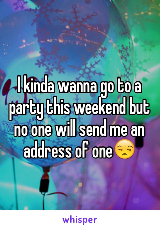 I kinda wanna go to a party this weekend but no one will send me an address of one😒