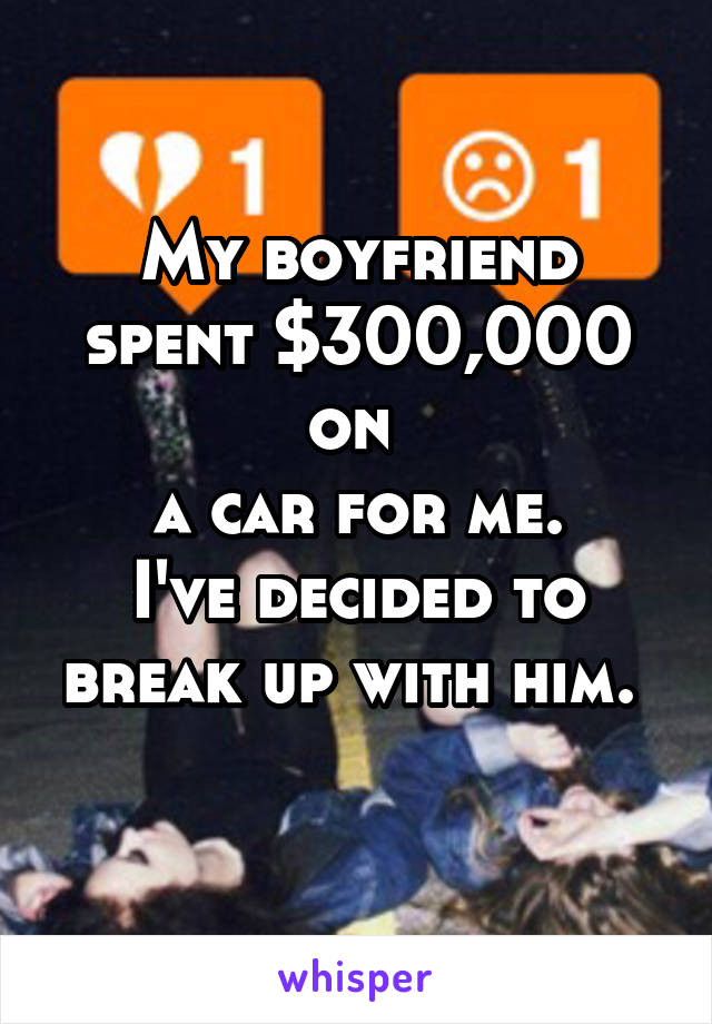 My boyfriend spent $300,000 on 
a car for me.
I've decided to break up with him. 
