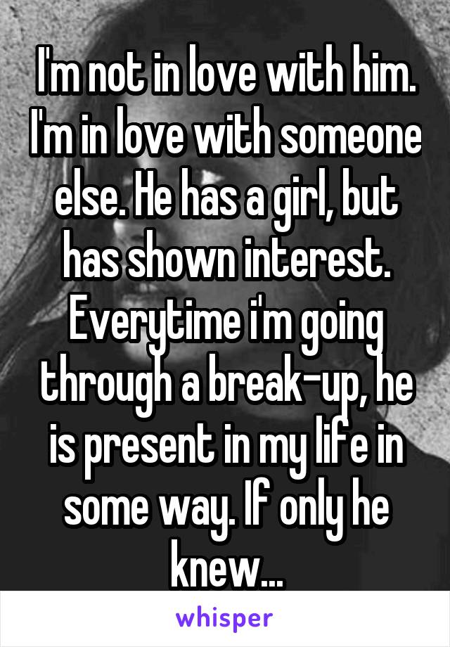 I'm not in love with him. I'm in love with someone else. He has a girl, but has shown interest. Everytime i'm going through a break-up, he is present in my life in some way. If only he knew...