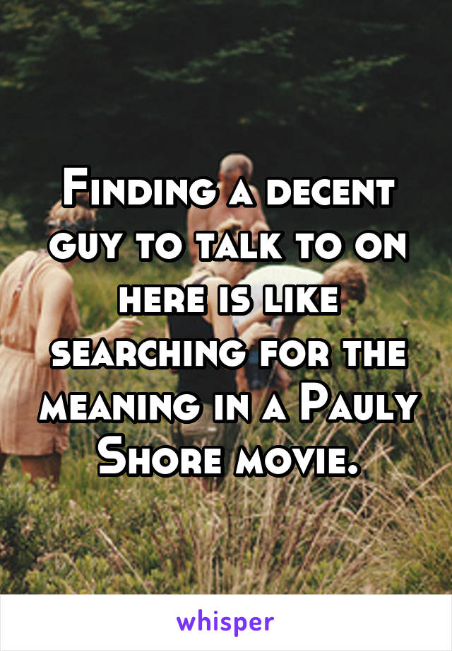 Finding a decent guy to talk to on here is like searching for the meaning in a Pauly Shore movie.