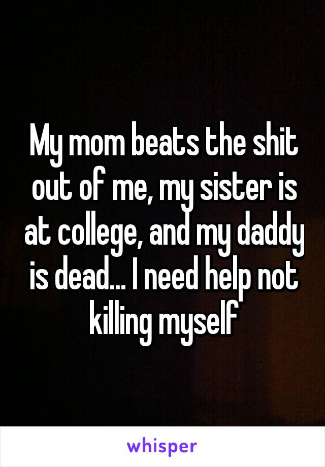 My mom beats the shit out of me, my sister is at college, and my daddy is dead... I need help not killing myself