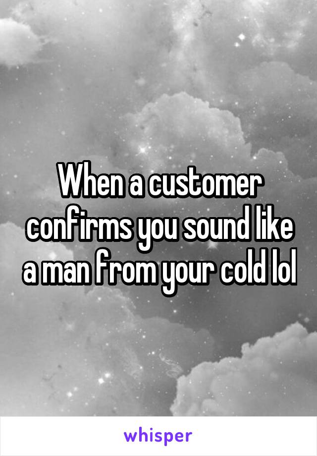When a customer confirms you sound like a man from your cold lol