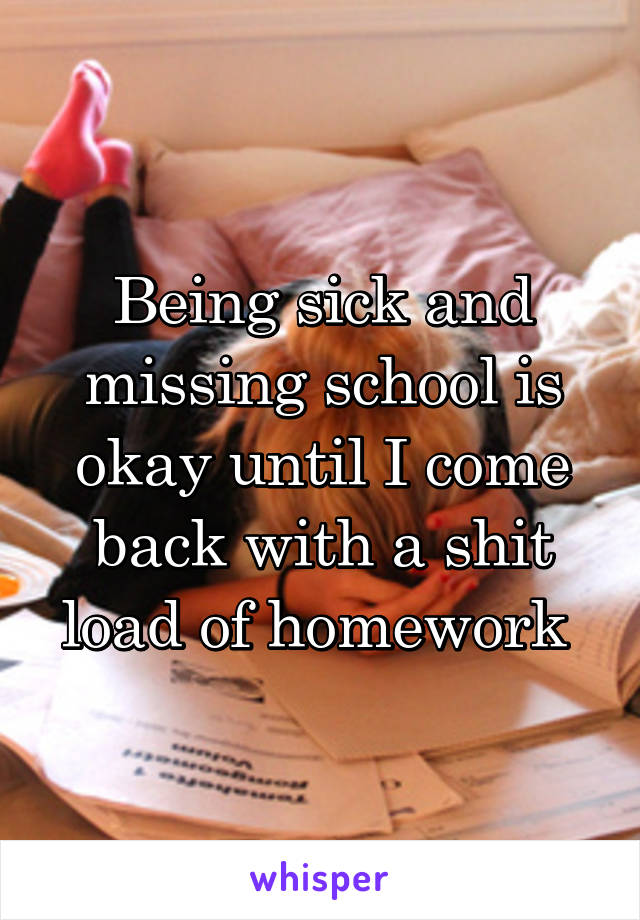 Being sick and missing school is okay until I come back with a shit load of homework 