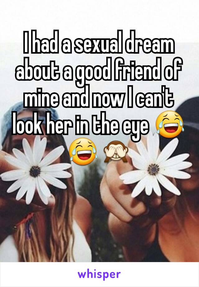 I had a sexual dream about a good friend of mine and now I can't look her in the eye 😂😂🙈