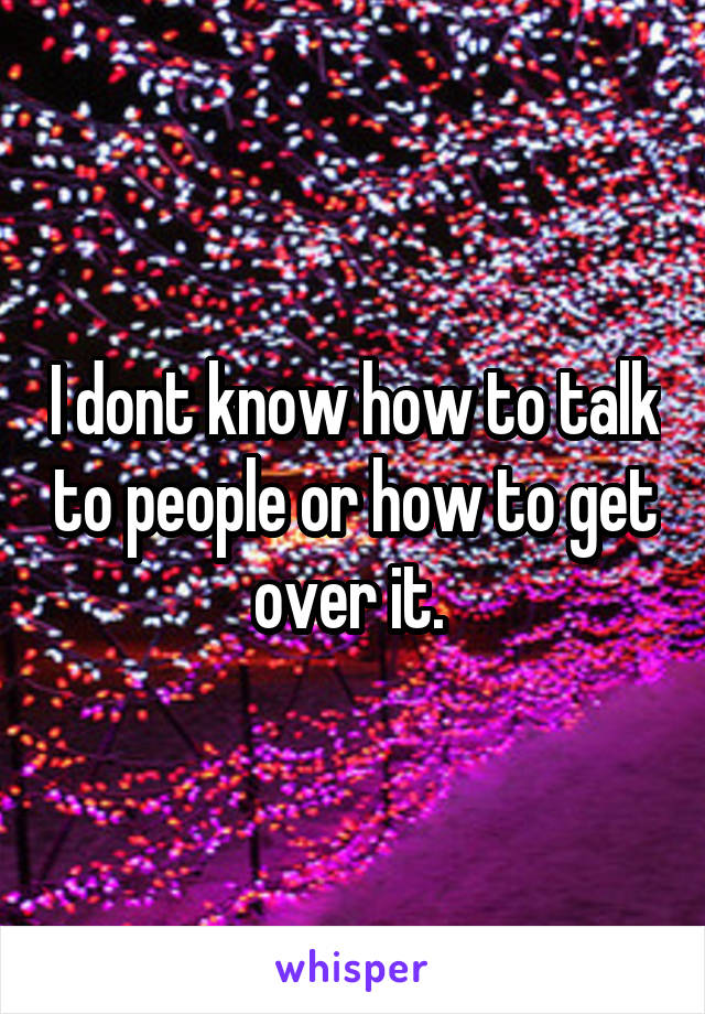 I dont know how to talk to people or how to get over it. 